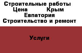 Строительные работы › Цена ­ 100 - Крым, Евпатория Строительство и ремонт » Услуги   . Крым,Евпатория